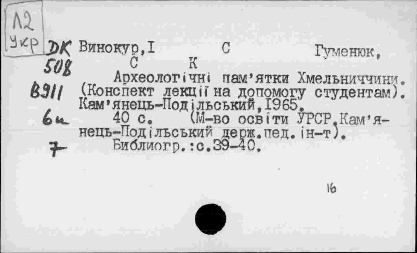 ﻿Ai
sot
È3II
Винокур,! С	Гуменюк,
CK	'
Археологічні пам’ятки Хмельниччини. (Конспект лекці F на допомогу студентам). Кам’янець-Под і льський,19 65.
40 с. (М-во освіти УРСР.Кам’я-нець-Под і льський де рж.пед.і н-т).
Библиогр.:с.39-40.
16